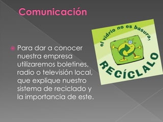 ComunicaciónPara dar a conocer nuestra empresa utilizaremos boletines, radio o televisión local, que explique nuestro sistema de reciclado y la importancia de este.