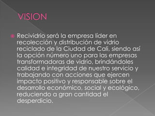 VISIONRecividrioserá la empresa líder en recolección y distribución de vidrio reciclado de la Ciudad de Cali, siendo así la opción número uno para las empresas transformadoras de vidrio, brindándoles calidad e integridad de nuestro servicio y trabajando con acciones que ejercen impacto positivo y responsable sobre el desarrollo económico, social y ecológico, reduciendo a gran cantidad el desperdicio.