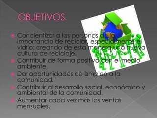 OBJETIVOSConcientizar a las personas de la importancia de reciclar, especialmente el vidrio; creando de esta manera una nueva cultura de reciclaje.Contribuir de forma positiva con el medio ambiente.Dar oportunidades de empleo a la comunidad.Contribuir al desarrollo social, económico y ambiental de la comunidad.Aumentar cada vez más las ventas mensuales.
