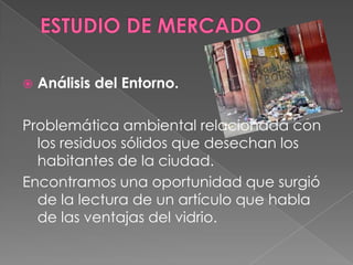 ESTUDIO DE MERCADOAnálisis del Entorno.Problemática ambiental relacionada con los residuos sólidos que desechan los habitantes de la ciudad.Encontramos una oportunidad que surgió de la lectura de un artículo que habla de las ventajas del vidrio.