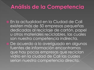 Análisis de la CompetenciaEn la actualidad en la Ciudad de Cali existen más de 50 empresas pequeñas dedicadas al reciclaje de cartón, papel u otros materiales reciclables, las cuales son nuestra competencia indirecta.De acuerdo a lo averiguado en algunas fuentes de información encontramos que hay pocas empresas que reciclan vidrio en la ciudad de Cali las cuales serían nuestra competencia directa.