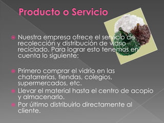 Producto o ServicioNuestra empresa ofrece el servicio de recolección y distribución de vidrio reciclado. Para lograr esto tenemos en cuenta lo siguiente:Primero comprar el vidrio en las chatarrerías, tiendas, colegios, supermercados, etc.Llevar el material hasta el centro de acopio y almacenarlo.Por último distribuirlo directamente al cliente.
