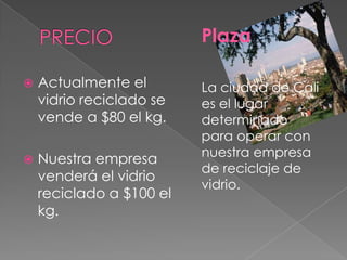PRECIOPlaza La ciudad de Cali es el lugar determinado para operar con nuestra empresa de reciclaje de vidrio. Actualmente el vidrio reciclado se vende a $80 el kg.Nuestra empresa venderá el vidrio reciclado a $100 el kg.