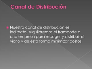 Canal de DistribuciónNuestro canal de distribución es indirecto. Alquilaremos el transporte a una empresa para recoger y distribuir el vidrio y de esta forma minimizar costos.