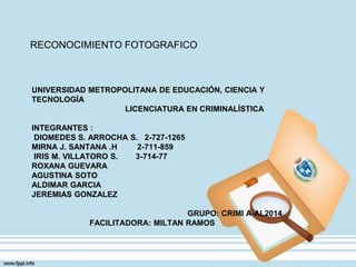 UNIVERSIDAD METROPOLITANA DE EDUCACIÓN, CIENCIA Y
TECNOLOGÍA
LICENCIATURA EN CRIMINALÍSTICA
INTEGRANTES :
DIOMEDES S. ARROCHA S. 2-727-1265
MIRNA J. SANTANA .H 2-711-859
IRIS M. VILLATORO S. 3-714-77
ROXANA GUEVARA
AGUSTINA SOTO
ALDIMAR GARCIA
JEREMIAS GONZALEZ
GRUPO: CRIMI A-AL2014
FACILITADORA: MILTAN RAMOS
RECONOCIMIENTO FOTOGRAFICO
 