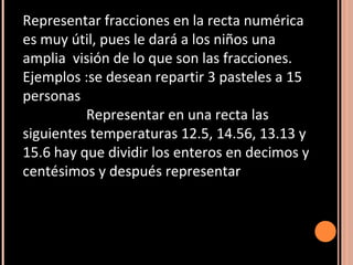 Representar fracciones en la recta numérica es muy útil, pues le dará a los niños una amplia  visión de lo que son las fracciones. Ejemplos :se desean repartir 3 pasteles a 15 personas Representar en una recta las siguientes temperaturas 12.5, 14.56, 13.13 y 15.6 hay que dividir los enteros en decimos y centésimos y después representar 