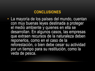 CONCLUSIONES
• La mayoría de los países del mundo, cuentan
con muy buenas leyes destinada a proteger
el medio ambiente y quienes en ella se
desarrollan. En algunos casos, las empresas
que extraen recursos de la naturaleza deben
reponerlos, como en el caso de la
reforestación, o bien debe cesar su actividad
por un tiempo para su restitución, como la
veda de pesca.
 