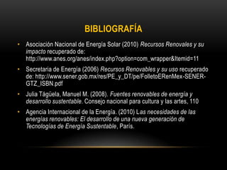 BIBLIOGRAFÍA
• Asociación Nacional de Energía Solar (2010) Recursos Renovales y su
impacto recuperado de:
http://www.anes.org/anes/index.php?option=com_wrapper&Itemid=11
• Secretaria de Energía (2006) Recursos Renovables y su uso recuperado
de: http://www.sener.gob.mx/res/PE_y_DT/pe/FolletoERenMex-SENER-
GTZ_ISBN.pdf
• Julia Tágüela, Manuel M. (2008). Fuentes renovables de energía y
desarrollo sustentable. Consejo nacional para cultura y las artes, 110
• Agencia Internacional de la Energía. (2010) Las necesidades de las
energías renovables: El desarrollo de una nueva generación de
Tecnologías de Energía Sustentable, París.
 