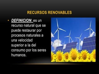 RECURSOS RENOVABLES
• DEFINICION: es un
recurso natural que se
puede restaurar por
procesos naturales a
una velocidad
superior a la del
consumo por los seres
humanos.
 