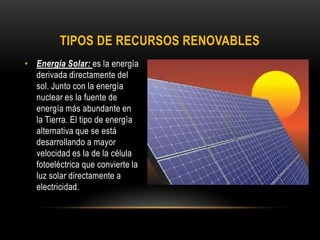 TIPOS DE RECURSOS RENOVABLES
• Energía Solar: es la energía
derivada directamente del
sol. Junto con la energía
nuclear es la fuente de
energía más abundante en
la Tierra. El tipo de energía
alternativa que se está
desarrollando a mayor
velocidad es la de la célula
fotoeléctrica que convierte la
luz solar directamente a
electricidad.
 