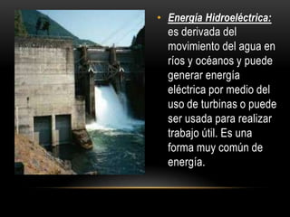 • Energía Hidroeléctrica:
es derivada del
movimiento del agua en
ríos y océanos y puede
generar energía
eléctrica por medio del
uso de turbinas o puede
ser usada para realizar
trabajo útil. Es una
forma muy común de
energía.
 