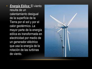 • Energía Eólica: El viento
resulta de un
calentamiento desigual
de la superficie de la
Tierra por el sol y por el
calor geotérmico. La
mayor parte de la energía
eólica es transformada en
electricidad por medio de
un generador eléctrico
que usa la energía de la
rotación de las turbinas
de viento.
 