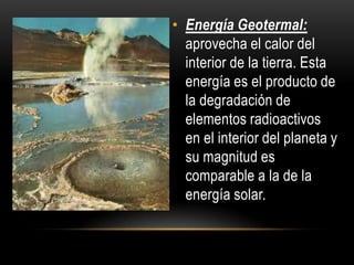• Energía Geotermal:
aprovecha el calor del
interior de la tierra. Esta
energía es el producto de
la degradación de
elementos radioactivos
en el interior del planeta y
su magnitud es
comparable a la de la
energía solar.
 