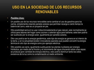USO EN LA SOCIEDAD DE LOS RECURSOS
RENOVABLES
• Posibles Usos:
• Un posible uso de los recursos renovables seria cambiar el uso de gasolina para los
carros, simplemente creando paneles solares que permitan recarga a cierto tiempo la
batería del carro, este es un proyecto en pie.
• Otra posibilidad sería el no usar indiscriminadamente el gas natural, este normalmente se
utiliza para labores del hogar como cocinar o calentar agua para bañarse, este bien podría
ser sustituido por la energía solar, igualmente por paneles solares.
• Otro uso podría ser la energía geotérmica, este tipo de energía se genera en el interior de
la tierra, y en la actualidad existen innovadores aparatos que pueden convertir la energía
térmica en otro tipo de energía como por ejemplo eléctrica.
• Otro posible uso seria, igualmente sustituyendo las plantas nucleares por energía
hidráulica, por medio de la fricción y el movimiento del agua chocando sobre unas aspas
se produce gran cantidad de energía eléctrica, esto podría disminuir tanto los cotos
excesivos de la luz como la contaminación al medio ambiente.
 