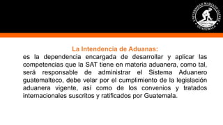 La Intendencia de Aduanas:
es la dependencia encargada de desarrollar y aplicar las
competencias que la SAT tiene en materia aduanera, como tal,
será responsable de administrar el Sistema Aduanero
guatemalteco, debe velar por el cumplimiento de la legislación
aduanera vigente, así como de los convenios y tratados
internacionales suscritos y ratificados por Guatemala.
 