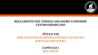 REGLAMENTO DEL CÓDIGO ADUANERO UNIFORME
CENTROAMERICANO
TÍTULO VIII
IMPUGNACIÓN DE RESOLUCIONES Y ACTOS DEL
SERVICIO ADUANERO
CAPÍTULO I
RECURSOS
 