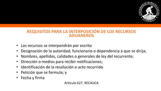 REQUISITOS PARA LA INTERPOSICIÓN DE LOS RECURSOS
ADUANEROS
• Los recursos se interpondrán por escrito
• Designación de la autoridad, funcionario o dependencia a que se dirija;
• Nombres, apellidos, calidades o generales de ley del recurrente;
• Dirección o medios para recibir notificaciones;
• Identificación de la resolución o acto recurrido
• Petición que se formula; y
• Fecha y firma
Artículo 627. RECAUCA
 
