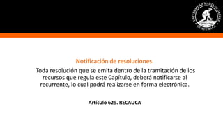 Notificación de resoluciones.
Toda resolución que se emita dentro de la tramitación de los
recursos que regula este Capítulo, deberá notificarse al
recurrente, lo cual podrá realizarse en forma electrónica.
Artículo 629. RECAUCA
 