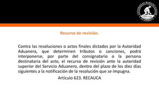 Recurso de revisión.
Contra las resoluciones o actos finales dictados por la Autoridad
Aduanera, que determinen tributos o sanciones, podrá
interponerse, por parte del consignatario o la persona
destinataria del acto, el recurso de revisión ante la autoridad
superior del Servicio Aduanero, dentro del plazo de los diez días
siguientes a la notificación de la resolución que se impugna.
Artículo 623. RECAUCA
 