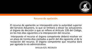 Recurso de apelación.
El recurso de apelación se interpondrá ante la autoridad superior
del Servicio Aduanero, la que se limitará a elevar las actuaciones
al órgano de decisión a que se refiere el Artículo 128 del Código,
en los tres días siguientes a la interposición del recurso.
Interpuesto el recurso el órgano competente deberá resolver en
un plazo de treinta días contados a partir del día siguiente al de la
recepción del recurso. El órgano competente que resuelva dará
por agotada la vía administrativa.
Artículo 625. RECAUCA
 