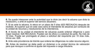 6. Se puede interponer ante la autoridad que la dicto (es decir la aduana que dicto la
resolución), o ante el superior del servicio aduanero.
7. Si es ante la aduana, lo eleva en un plazo de 5 días (623 RECAUCA) después de
recibido. Al superior que en este caso seria el intendente de aduanas por conducto de
la unidad de recursos y resoluciones de la intendencia.
8. A través de la unidad el intendente de aduanas puede ordenar diligencia s para
mejor resolver. 626 RECAUCA. Pueden ser de oficio o a solicitud de parte. No más de
10 días. Puede ser prorrogado el plazo a solicitud del requirente por 10 días más.
Única vez. 626.
9. Ante esta providencia de trámite que ordena las diligencias no cabe recurso alguno.
10. Antes de resolver se debe pedir un dictamen a la unidad técnica de valoración
para que revoque o confirme el ajuste del impuesto o carga tributaria.
 