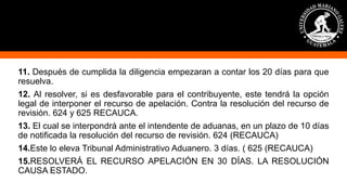 11. Después de cumplida la diligencia empezaran a contar los 20 días para que
resuelva.
12. Al resolver, si es desfavorable para el contribuyente, este tendrá la opción
legal de interponer el recurso de apelación. Contra la resolución del recurso de
revisión. 624 y 625 RECAUCA.
13. El cual se interpondrá ante el intendente de aduanas, en un plazo de 10 días
de notificada la resolución del recurso de revisión. 624 (RECAUCA)
14.Este lo eleva Tribunal Administrativo Aduanero. 3 días. ( 625 (RECAUCA)
15.RESOLVERÁ EL RECURSO APELACIÓN EN 30 DÍAS. LA RESOLUCIÓN
CAUSA ESTADO.
 