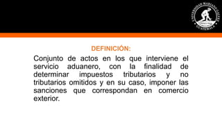 DEFINICIÓN:
Conjunto de actos en los que interviene el
servicio aduanero, con la finalidad de
determinar impuestos tributarios y no
tributarios omitidos y en su caso, imponer las
sanciones que correspondan en comercio
exterior.
 