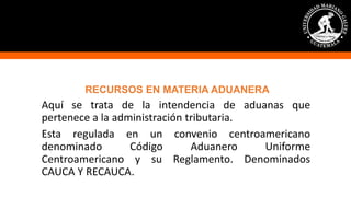 RECURSOS EN MATERIA ADUANERA
Aquí se trata de la intendencia de aduanas que
pertenece a la administración tributaria.
Esta regulada en un convenio centroamericano
denominado Código Aduanero Uniforme
Centroamericano y su Reglamento. Denominados
CAUCA Y RECAUCA.
 
