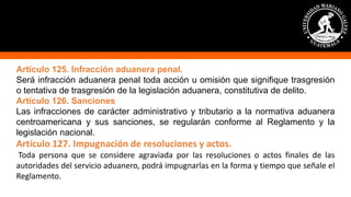Artículo 125. Infracción aduanera penal.
Será infracción aduanera penal toda acción u omisión que signifique trasgresión
o tentativa de trasgresión de la legislación aduanera, constitutiva de delito.
Artículo 126. Sanciones
Las infracciones de carácter administrativo y tributario a la normativa aduanera
centroamericana y sus sanciones, se regularán conforme al Reglamento y la
legislación nacional.
Artículo 127. Impugnación de resoluciones y actos.
Toda persona que se considere agraviada por las resoluciones o actos finales de las
autoridades del servicio aduanero, podrá impugnarlas en la forma y tiempo que señale el
Reglamento.
 