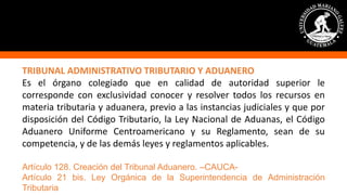 TRIBUNAL ADMINISTRATIVO TRIBUTARIO Y ADUANERO
Es el órgano colegiado que en calidad de autoridad superior le
corresponde con exclusividad conocer y resolver todos los recursos en
materia tributaria y aduanera, previo a las instancias judiciales y que por
disposición del Código Tributario, la Ley Nacional de Aduanas, el Código
Aduanero Uniforme Centroamericano y su Reglamento, sean de su
competencia, y de las demás leyes y reglamentos aplicables.
Artículo 128. Creación del Tribunal Aduanero. –CAUCA-
Artículo 21 bis. Ley Orgánica de la Superintendencia de Administración
Tributaria
 