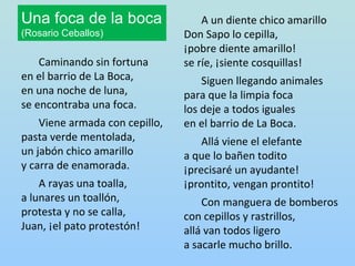 Una foca de la boca                 A un diente chico amarillo
(Rosario Ceballos)              Don Sapo lo cepilla,
                                ¡pobre diente amarillo!
    Caminando sin fortuna       se ríe, ¡siente cosquillas!
en el barrio de La Boca,            Siguen llegando animales
en una noche de luna,           para que la limpia foca
se encontraba una foca.         los deje a todos iguales
    Viene armada con cepillo,   en el barrio de La Boca.
pasta verde mentolada,              Allá viene el elefante
un jabón chico amarillo         a que lo bañen todito
y carra de enamorada.           ¡precisaré un ayudante!
    A rayas una toalla,         ¡prontito, vengan prontito!
a lunares un toallón,               Con manguera de bomberos
protesta y no se calla,         con cepillos y rastrillos,
Juan, ¡el pato protestón!       allá van todos ligero
                                a sacarle mucho brillo.
 