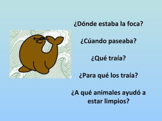 ¿Dónde estaba la foca?

  ¿Cúando paseaba?

      ¿Qué traía?

  ¿Para qué los traía?

¿A qué animales ayudó a
     estar limpios?
 