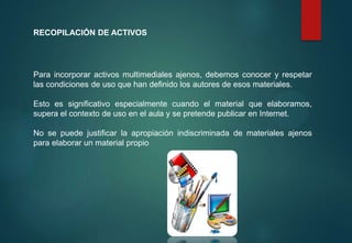 RECOPILACIÓN DE ACTIVOS
Para incorporar activos multimediales ajenos, debemos conocer y respetar
las condiciones de uso que han definido los autores de esos materiales.
Esto es significativo especialmente cuando el material que elaboramos,
supera el contexto de uso en el aula y se pretende publicar en Internet.
No se puede justificar la apropiación indiscriminada de materiales ajenos
para elaborar un material propio
 