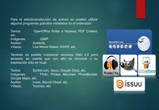 Para la edición/producción de activos se pueden utilizar
algunos programas gratuitos instalados en el ordenador:
Textos: OpenOffice Writer o Impress, PDF Creator,
etc.
Imágenes: GIMP
Audios: Audacity.
Vídeos: Live Movie Maker, WinFF, etc.
También es posible incorporar recursos Web 2.0 pero
teniendo en cuenta que con ello se renuncia a su
explotación sólo en local:
Textos: Scribd.com, Issuu, Google Docs, etc.
Imágenes: Flickr, Picasa Albumes, PhotoBucket,
Google Maps, etc.
Audios: Ivoox, Sound Cloud, etc.
Vídeos: Youtube, etc.
 