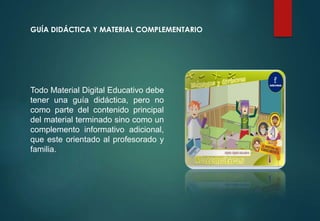 GUÍA DIDÁCTICA Y MATERIAL COMPLEMENTARIO
Todo Material Digital Educativo debe
tener una guía didáctica, pero no
como parte del contenido principal
del material terminado sino como un
complemento informativo adicional,
que este orientado al profesorado y
familia.
 