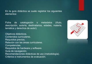 En la guía didáctica se suele registrar los siguientes
elementos:
Ficha de catalogación o metadatos (título,
descripción, autoría, destinatarios, edades, materia,
temática y derechos de autor).
Objetivos didácticos.
Contenidos curriculares.
Requisitos previos.
Relación con las áreas curriculares.
Competencias.
Requisitos de hardware y software.
Guía de navegación.
Recomendaciones didácticas de uso (metodología).
Criterios e instrumentos de evaluación.
 