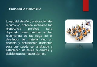 PILOTAJE DE LA VERSIÓN BETA
Luego del diseño y elaboración del
recurso se deberán realizarse las
respectivas pruebas para
depurarlo, estas pruebas se las
recomienda se las haga no el
diseñador del material sino un
docente y estudiantes diferentes
para que pueda ser analizado y
establecer las fallas o errores y
deficiencias correspondientes.
 