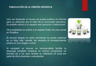 PUBLICACIÓN DE LA VERSIÓN DEFINITIVA
Una vez finalizado el recurso se puede publicar en Internet
para su utilización por el resto de la comunidad educativa.
Es posible subirlo a un espacio web personal o institucional.
Otra posibilidad es subirlo a la carpeta Public de una cuenta
en DropBox.
El recurso alojado en estos servidores se puede publicitar
en un blog, wiki, moodle, etc situando el correspondiente
enlace en una imagen o texto.
Al compartir un recurso es recomendable facilitar la
descarga completa mediante un archivo comprimido en
formato zip o rar, para facilitar su utilización en local por
parte de otros docentes o estudiantes.
 
