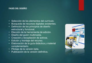 FASES DEL DISEÑO
• Selección de los elementos del currículo.
• Búsqueda de recursos digitales existentes.
• Definición de los principios de diseño
estructural y funcional.
• Elección de la herramienta de edición.
• Diseño del guión multimedia.
• Creación y recopilación de activos.
• Edición y montaje del recurso.
• Elaboración de la guía didáctica y material
complementario.
• Pilotaje de la versión beta.
• Publicación de la versión definitiva.
 