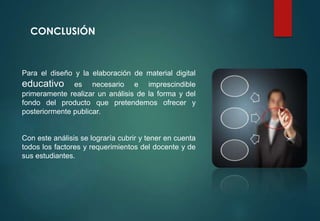 CONCLUSIÓN
Para el diseño y la elaboración de material digital
educativo es necesario e imprescindible
primeramente realizar un análisis de la forma y del
fondo del producto que pretendemos ofrecer y
posteriormente publicar.
Con este análisis se lograría cubrir y tener en cuenta
todos los factores y requerimientos del docente y de
sus estudiantes.
 