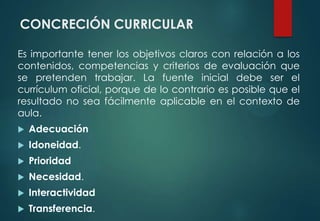 CONCRECIÓN CURRICULAR
Es importante tener los objetivos claros con relación a los
contenidos, competencias y criterios de evaluación que
se pretenden trabajar. La fuente inicial debe ser el
currículum oficial, porque de lo contrario es posible que el
resultado no sea fácilmente aplicable en el contexto de
aula.
 Adecuación
 Idoneidad.
 Prioridad
 Necesidad.
 Interactividad
 Transferencia.
 