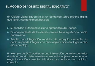 EL MODELO DE “OBJETO DIGITAL EDUCATIVO”
Un Objeto Digital Educativo es un contenido sobre soporte digital
que tiene 3 características básicas:
 Su finalidad es facilitar un cierto aprendizaje del usuario.
 Es independiente de los demás porque tiene significado propio
por sí mismo.
 Admite una integración modular de jerarquía creciente, es
decir, se puede integrar con otros objetos para dar lugar a otro
más complejo.
Un ejemplo de DLO podría ser una interacción de varias pantallas
donde el usuario debe arrastrar y colocar los objetos del escenario,
elegir la opción correcta, introducir por teclado una palabra
correcta.
 