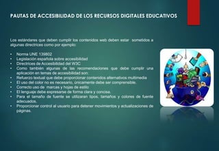 PAUTAS DE ACCESIBILIDAD DE LOS RECURSOS DIGITALES EDUCATIVOS
Los estándares que deben cumplir los contenidos web deben estar sometidos a
algunas directrices como por ejemplo:
• Norma UNE 139802
• Legislación española sobre accesibilidad
• Directrices de Accesibilidad del W3C
• Como también algunas de las recomendaciones que debe cumplir una
aplicación en temas de accesibilidad son:
• Refuerzo textual que debe proporcionar contenidos alternativos multimedia
• El uso del color no es necesario, únicamente debe ser comprensible.
• Correcto uso de marcas y hojas de estilo
• El lenguaje debe expresarse de forma clara y concisa.
• Para el tamaño de fuente se utilizaran tipos, tamaños y colores de fuente
adecuados.
• Proporcionar control al usuario para detener movimientos y actualizaciones de
páginas.
 