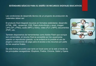 ESTÁNDARES BÁSICOS PARA EL DISEÑO DE RECURSOS DIGITALES EDUCATIVOS
Las condiciones de desarrollo técnico de un proyecto de producción de
materiales deben ser:
El producto final integrará recursos en formatos estándares: desarrollo
(HTML, XML, Javascript, CSS, Flash-ActionScript y Java), imagen
(JPG,GIF y PNG), audio (MP3 y OGG), vídeo (FLV y MP4), documentos
(PDF), etc.
También disponemos de herramientas como Adobe Flash que aunque
son comerciales, el recurso final es accesible por los usuarios/as
usando un reproductor gratuito. vy se evitará en lo posible el uso de
plugins o extensiones de pago para el acceso a los recursos por parte
de los usuarios finales.
De esta forma se podrá usar tanto en local como en la web a través de
los principales navegadores: IExplorer, Firefox, Chrome, Safari y Opera.
 