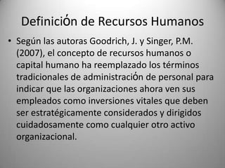 Definiciόn de RecursosHumanosSegúnlasautoras Goodrich, J. y Singer, P.M. (2007), el concepto de recursoshumanos o capital humano ha reemplazado los términostradicionales de administraciόn de personal paraindicarquelasorganizacionesahoravensusempleadoscomoinversionesvitalesquedeben ser estratégicamenteconsiderados y dirigidoscuidadosamentecomocualquierotroactivoorganizacional.  