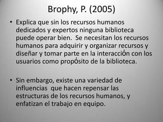 Brophy, P. (2005)Explicaque sin los recursoshumanosdedicados y expertosningunabibliotecapuedeoperarbien.  Se necesitan los recursoshumanosparaadquirir y organizarrecursos y diseñar y tomar parte en la interacciόn con los usuarioscomo propόsito de la biblioteca.Sin embargo, existeunavariedad de influenciasquehacenrepensarlasestructuras de los recursoshumanos, y enfatizan el trabajo en equipo.