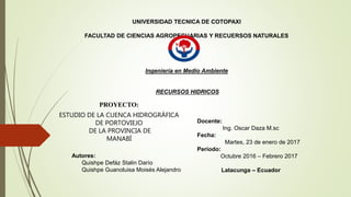 UNIVERSIDAD TECNICA DE COTOPAXI
FACULTAD DE CIENCIAS AGROPECUARIAS Y RECUERSOS NATURALES
Ingeniería en Medio Ambiente
RECURSOS HIDRICOS
Docente:
Ing. Oscar Daza M.sc
Fecha:
Martes, 23 de enero de 2017
Período:
Octubre 2016 – Febrero 2017
Latacunga – Ecuador
Autores:
Quishpe Defáz Stalin Darío
Quishpe Guanoluisa Moisés Alejandro
PROYECTO:
ESTUDIO DE LA CUENCA HIDROGRÁFICA
DE PORTOVIEJO
DE LA PROVINCIA DE
MANABÍ
 