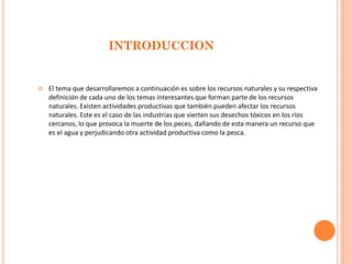 INTRODUCCION 
El tema que desarrollaremos a continuación es sobre los recursos naturales y su respectiva definición de cada uno de los temas interesantes que forman parte de los recursos naturales. Existen actividades productivas que también pueden afectar los recursos naturales. Este es el caso de las industrias que vierten sus desechos tóxicos en los ríos cercanos, lo que provoca la muerte de los peces, dañando de esta manera un recurso que es el agua y perjudicando otra actividad productiva como la pesca.  