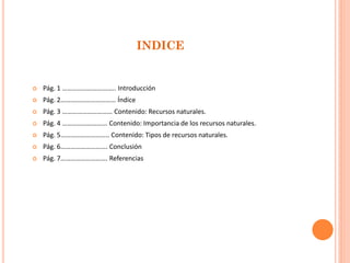 INDICE 
Pág. 1 ………………………….. Introducción 
Pág. 2…………………………… Índice 
Pág. 3 ………………………… Contenido: Recursos naturales. 
Pág. 4 ……………………… Contenido: Importancia de los recursos naturales. 
Pág. 5……………………….. Contenido: Tipos de recursos naturales. 
Pág. 6………………………. Conclusión 
Pág. 7………………………. Referencias  