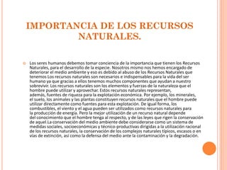 IMPORTANCIA DE LOS RECURSOS NATURALES. 
Los seres humanos debemos tomar conciencia de la importancia que tienen los Recursos Naturales, para el desarrollo de la especie. Nosotros mismo nos hemos encargado de deteriorar el medio ambiente y eso es debido al abuso de los Recursos Naturales que tenemos Los recursos naturales son necesarios e indispensables para la vida del ser humano ya que gracias a ellos tenemos muchos componentes que ayudan a nuestro sobrevivir. Los recursos naturales son los elementos y fuerzas de la naturaleza que el hombre puede utilizar y aprovechar. Estos recursos naturales representan, además, fuentes de riqueza para la explotación económica. Por ejemplo, los minerales, el suelo, los animales y las plantas constituyen recursos naturales que el hombre puede utilizar directamente como fuentes para esta explotación. De igual forma, los combustibles, el viento y el agua pueden ser utilizados como recursos naturales para la producción de energía. Pero la mejor utilización de un recurso natural depende del conocimiento que el hombre tenga al respecto, y de las leyes que rigen la conservación de aquel.La conservación del medio ambiente debe considerarse como un sistema de medidas sociales, socioeconómicas y técnico-productivas dirigidas a la utilización racional de los recursos naturales, la conservación de los complejos naturales típicos, escasos o en vías de extinción, así como la defensa del medio ante la contaminación y la degradación.  